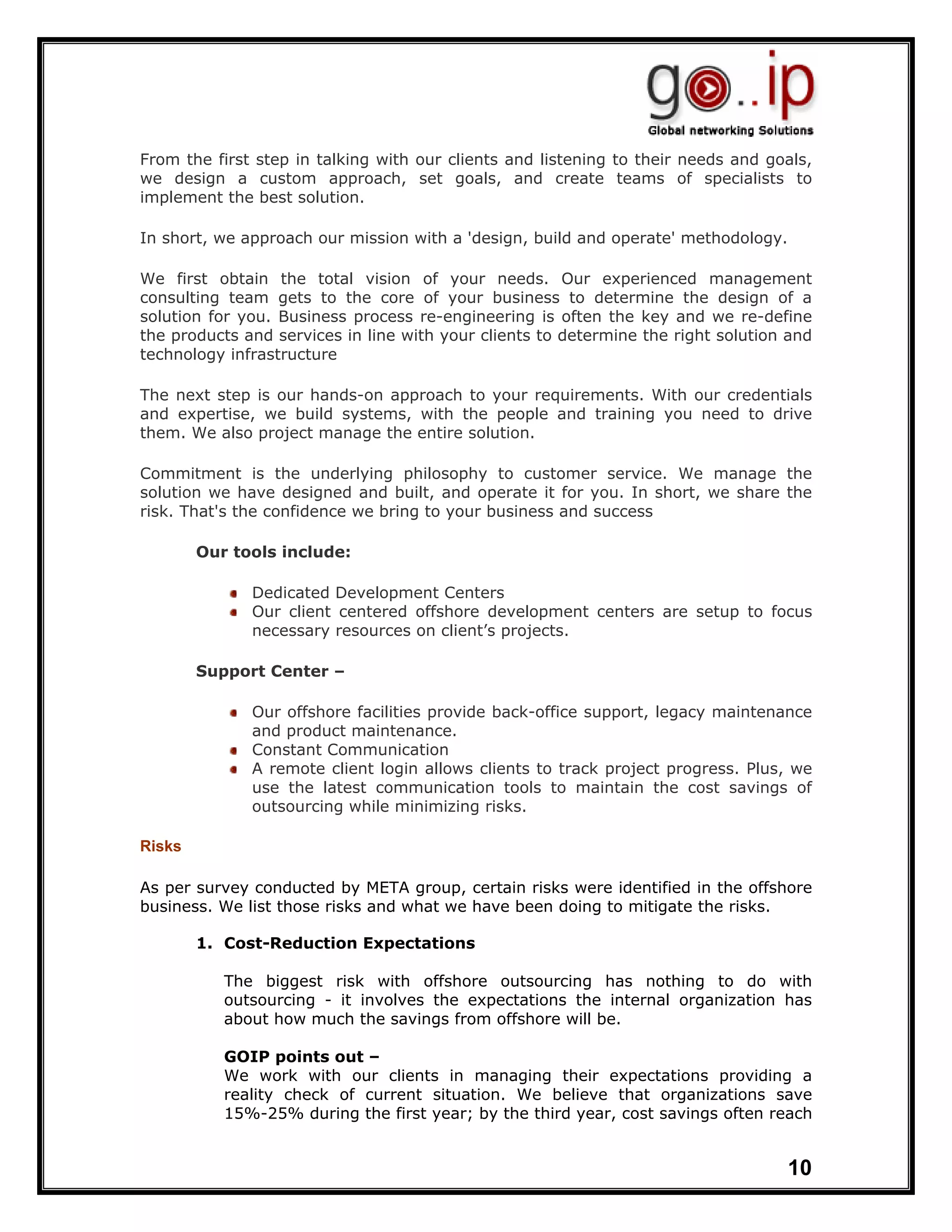 From the first step in talking with our clients and listening to their needs and goals,
we design a custom approach, set goals, and create teams of specialists to
implement the best solution.

In short, we approach our mission with a 'design, build and operate' methodology.

We first obtain the total vision of your needs. Our experienced management
consulting team gets to the core of your business to determine the design of a
solution for you. Business process re-engineering is often the key and we re-define
the products and services in line with your clients to determine the right solution and
technology infrastructure

The next step is our hands-on approach to your requirements. With our credentials
and expertise, we build systems, with the people and training you need to drive
them. We also project manage the entire solution.

Commitment is the underlying philosophy to customer service. We manage the
solution we have designed and built, and operate it for you. In short, we share the
risk. That's the confidence we bring to your business and success

        Our tools include:

              Dedicated Development Centers
              Our client centered offshore development centers are setup to focus
              necessary resources on client’s projects.

        Support Center –

              Our offshore facilities provide back-office support, legacy maintenance
              and product maintenance.
              Constant Communication
              A remote client login allows clients to track project progress. Plus, we
              use the latest communication tools to maintain the cost savings of
              outsourcing while minimizing risks.

Risks

As per survey conducted by META group, certain risks were identified in the offshore
business. We list those risks and what we have been doing to mitigate the risks.

        1. Cost-Reduction Expectations

           The biggest risk with offshore outsourcing has nothing to do with
           outsourcing - it involves the expectations the internal organization has
           about how much the savings from offshore will be.

           GOIP points out –
           We work with our clients in managing their expectations providing a
           reality check of current situation. We believe that organizations save
           15%-25% during the first year; by the third year, cost savings often reach


                                                                                   10
 
