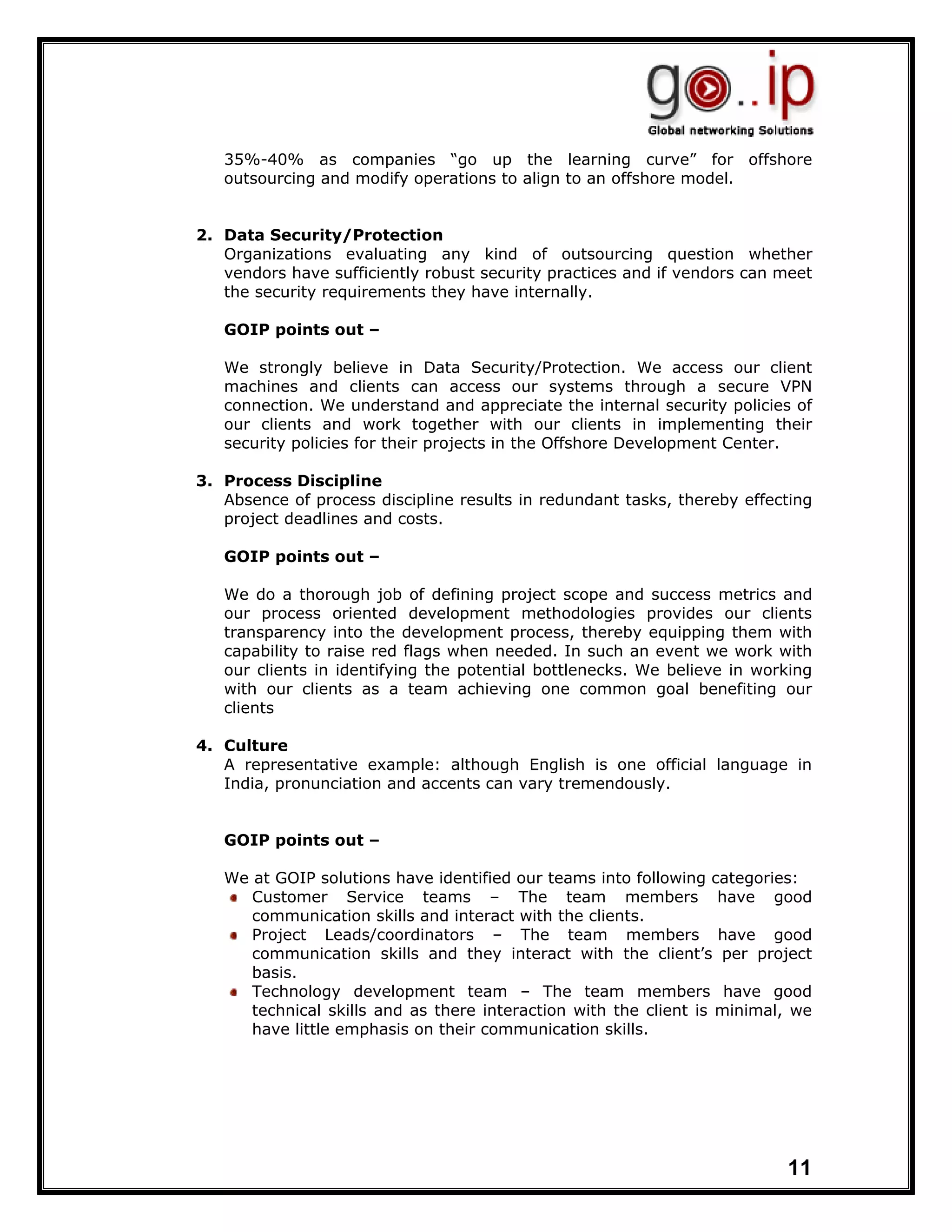 35%-40% as companies “go up the learning curve” for offshore
   outsourcing and modify operations to align to an offshore model.


2. Data Security/Protection
   Organizations evaluating any kind of outsourcing question whether
   vendors have sufficiently robust security practices and if vendors can meet
   the security requirements they have internally.

   GOIP points out –

   We strongly believe in Data Security/Protection. We access our client
   machines and clients can access our systems through a secure VPN
   connection. We understand and appreciate the internal security policies of
   our clients and work together with our clients in implementing their
   security policies for their projects in the Offshore Development Center.

3. Process Discipline
   Absence of process discipline results in redundant tasks, thereby effecting
   project deadlines and costs.

   GOIP points out –

   We do a thorough job of defining project scope and success metrics and
   our process oriented development methodologies provides our clients
   transparency into the development process, thereby equipping them with
   capability to raise red flags when needed. In such an event we work with
   our clients in identifying the potential bottlenecks. We believe in working
   with our clients as a team achieving one common goal benefiting our
   clients

4. Culture
   A representative example: although English is one official language in
   India, pronunciation and accents can vary tremendously.


   GOIP points out –

   We at GOIP solutions have identified our teams into following categories:
      Customer Service teams – The team members have good
      communication skills and interact with the clients.
      Project Leads/coordinators – The team members have good
      communication skills and they interact with the client’s per project
      basis.
      Technology development team – The team members have good
      technical skills and as there interaction with the client is minimal, we
      have little emphasis on their communication skills.




                                                                          11
 