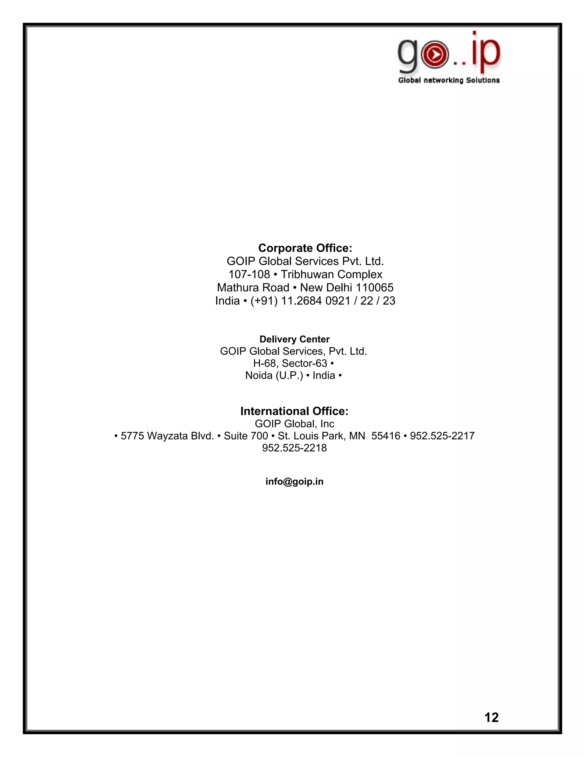 Corporate Office:
                      GOIP Global Services Pvt. Ltd.
                       107-108 • Tribhuwan Complex
                     Mathura Road • New Delhi 110065
                    India • (+91) 11.2684 0921 / 22 / 23


                             Delivery Center
                     GOIP Global Services, Pvt. Ltd.
                          H-68, Sector-63 •
                         Noida (U.P.) • India •


                         International Office:
                              GOIP Global, Inc
• 5775 Wayzata Blvd. • Suite 700 • St. Louis Park, MN 55416 • 952.525-2217
                               952.525-2218


                               info@goip.in




                                                                             12
 