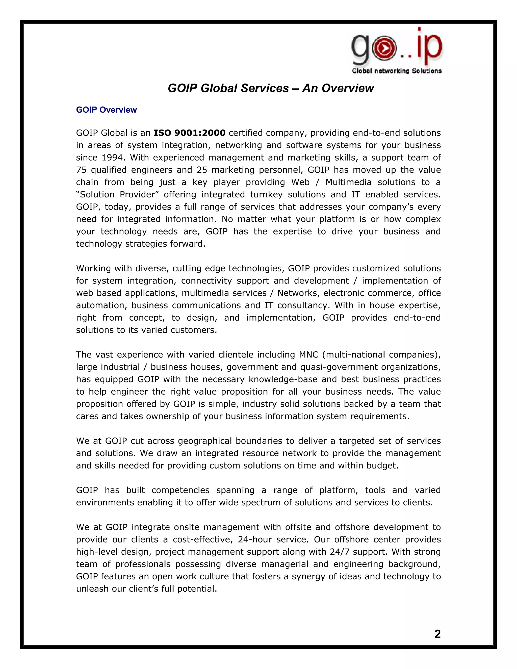 GOIP Global Services – An Overview
GOIP Overview

GOIP Global is an ISO 9001:2000 certified company, providing end-to-end solutions
in areas of system integration, networking and software systems for your business
since 1994. With experienced management and marketing skills, a support team of
75 qualified engineers and 25 marketing personnel, GOIP has moved up the value
chain from being just a key player providing Web / Multimedia solutions to a
“Solution Provider” offering integrated turnkey solutions and IT enabled services.
GOIP, today, provides a full range of services that addresses your company’s every
need for integrated information. No matter what your platform is or how complex
your technology needs are, GOIP has the expertise to drive your business and
technology strategies forward.

Working with diverse, cutting edge technologies, GOIP provides customized solutions
for system integration, connectivity support and development / implementation of
web based applications, multimedia services / Networks, electronic commerce, office
automation, business communications and IT consultancy. With in house expertise,
right from concept, to design, and implementation, GOIP provides end-to-end
solutions to its varied customers.

The vast experience with varied clientele including MNC (multi-national companies),
large industrial / business houses, government and quasi-government organizations,
has equipped GOIP with the necessary knowledge-base and best business practices
to help engineer the right value proposition for all your business needs. The value
proposition offered by GOIP is simple, industry solid solutions backed by a team that
cares and takes ownership of your business information system requirements.

We at GOIP cut across geographical boundaries to deliver a targeted set of services
and solutions. We draw an integrated resource network to provide the management
and skills needed for providing custom solutions on time and within budget.

GOIP has built competencies spanning a range of platform, tools and varied
environments enabling it to offer wide spectrum of solutions and services to clients.

We at GOIP integrate onsite management with offsite and offshore development to
provide our clients a cost-effective, 24-hour service. Our offshore center provides
high-level design, project management support along with 24/7 support. With strong
team of professionals possessing diverse managerial and engineering background,
GOIP features an open work culture that fosters a synergy of ideas and technology to
unleash our client’s full potential.




                                                                                   2
 