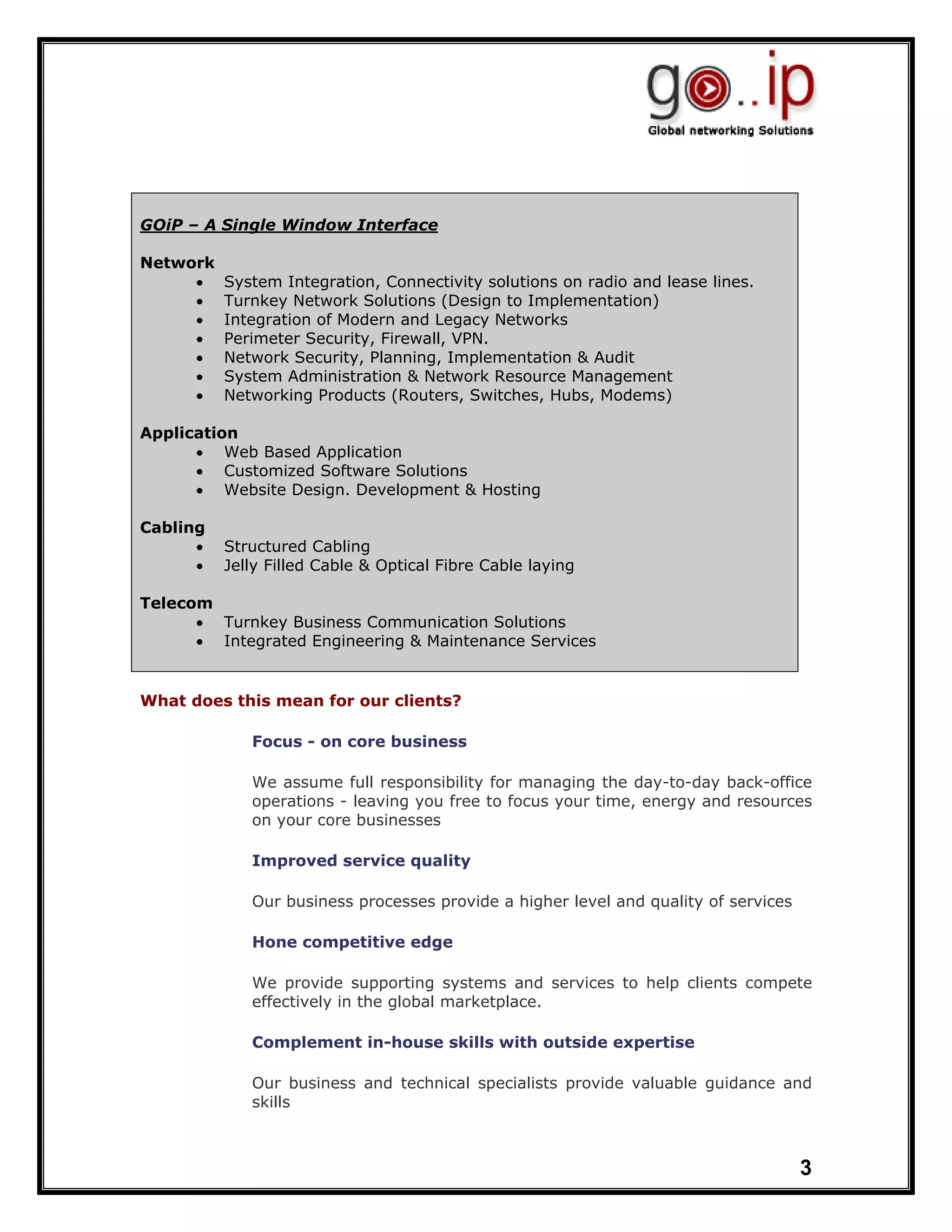 GOiP – A Single Window Interface

Network
     •    System Integration, Connectivity solutions on radio and lease lines.
     •    Turnkey Network Solutions (Design to Implementation)
     •    Integration of Modern and Legacy Networks
     •    Perimeter Security, Firewall, VPN.
     •    Network Security, Planning, Implementation & Audit
     •    System Administration & Network Resource Management
     •    Networking Products (Routers, Switches, Hubs, Modems)

Application
      • Web Based Application
      • Customized Software Solutions
      • Website Design. Development & Hosting

Cabling
      •   Structured Cabling
      •   Jelly Filled Cable & Optical Fibre Cable laying

Telecom
      • Turnkey Business Communication Solutions
      • Integrated Engineering & Maintenance Services


What does this mean for our clients?

             Focus - on core business

             We assume full responsibility for managing the day-to-day back-office
             operations - leaving you free to focus your time, energy and resources
             on your core businesses

             Improved service quality

             Our business processes provide a higher level and quality of services

             Hone competitive edge

             We provide supporting systems and services to help clients compete
             effectively in the global marketplace.

             Complement in-house skills with outside expertise

             Our business and technical specialists provide valuable guidance and
             skills



                                                                                     3
 
