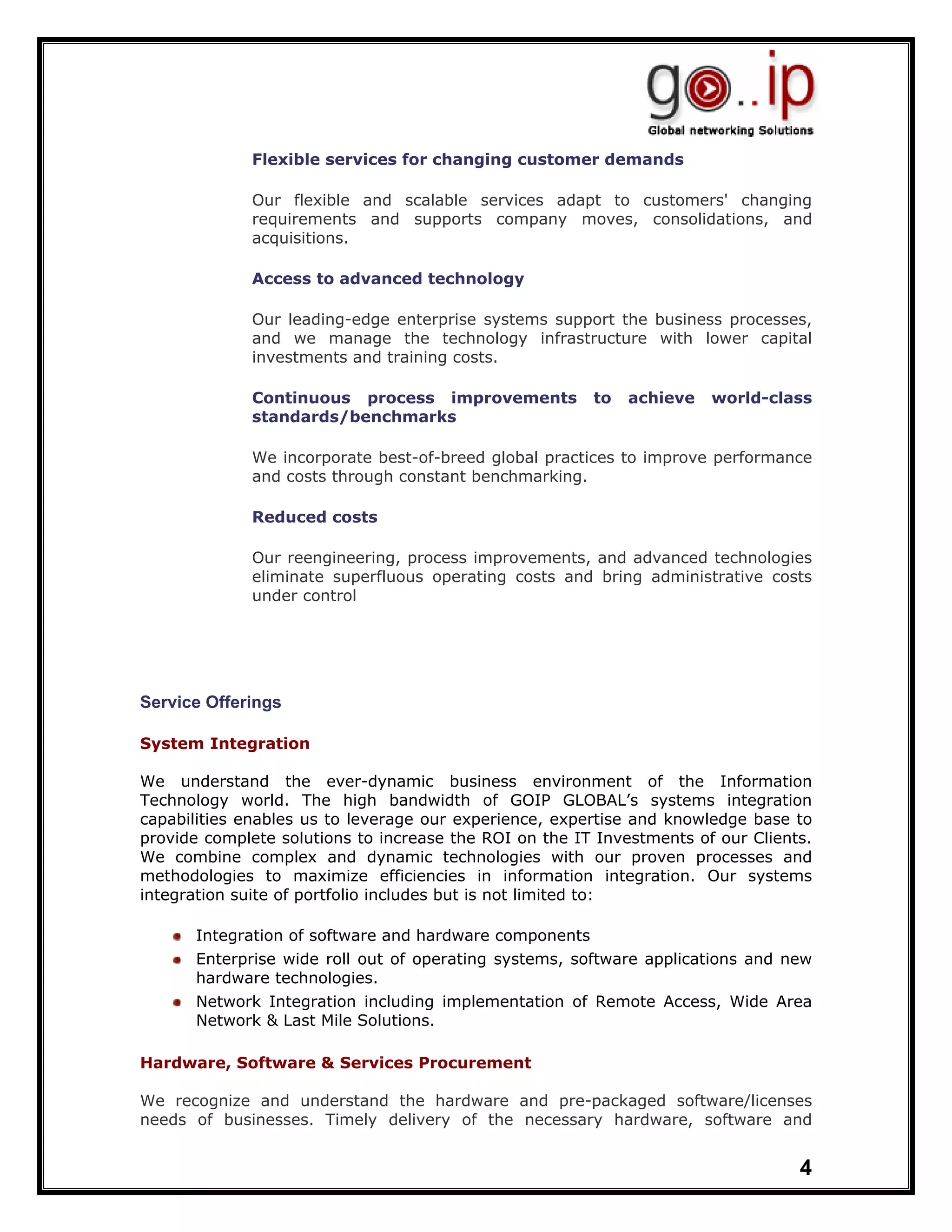 Flexible services for changing customer demands

             Our flexible and scalable services adapt to customers' changing
             requirements and supports company moves, consolidations, and
             acquisitions.

             Access to advanced technology

             Our leading-edge enterprise systems support the business processes,
             and we manage the technology infrastructure with lower capital
             investments and training costs.

             Continuous process improvements            to   achieve   world-class
             standards/benchmarks

             We incorporate best-of-breed global practices to improve performance
             and costs through constant benchmarking.

             Reduced costs

             Our reengineering, process improvements, and advanced technologies
             eliminate superfluous operating costs and bring administrative costs
             under control




Service Offerings

System.Integration

We understand the ever-dynamic business environment of the Information
Technology world. The high bandwidth of GOIP GLOBAL’s systems integration
capabilities enables us to leverage our experience, expertise and knowledge base to
provide complete solutions to increase the ROI on the IT Investments of our Clients.
We combine complex and dynamic technologies with our proven processes and
methodologies to maximize efficiencies in information integration. Our systems
integration suite of portfolio includes but is not limited to:

      Integration of software and hardware components
      Enterprise wide roll out of operating systems, software applications and new
      hardware technologies.
      Network Integration including implementation of Remote Access, Wide Area
      Network & Last Mile Solutions.

Hardware, Software & Services Procurement

We recognize and understand the hardware and pre-packaged software/licenses
needs of businesses. Timely delivery of the necessary hardware, software and


                                                                                  4
 