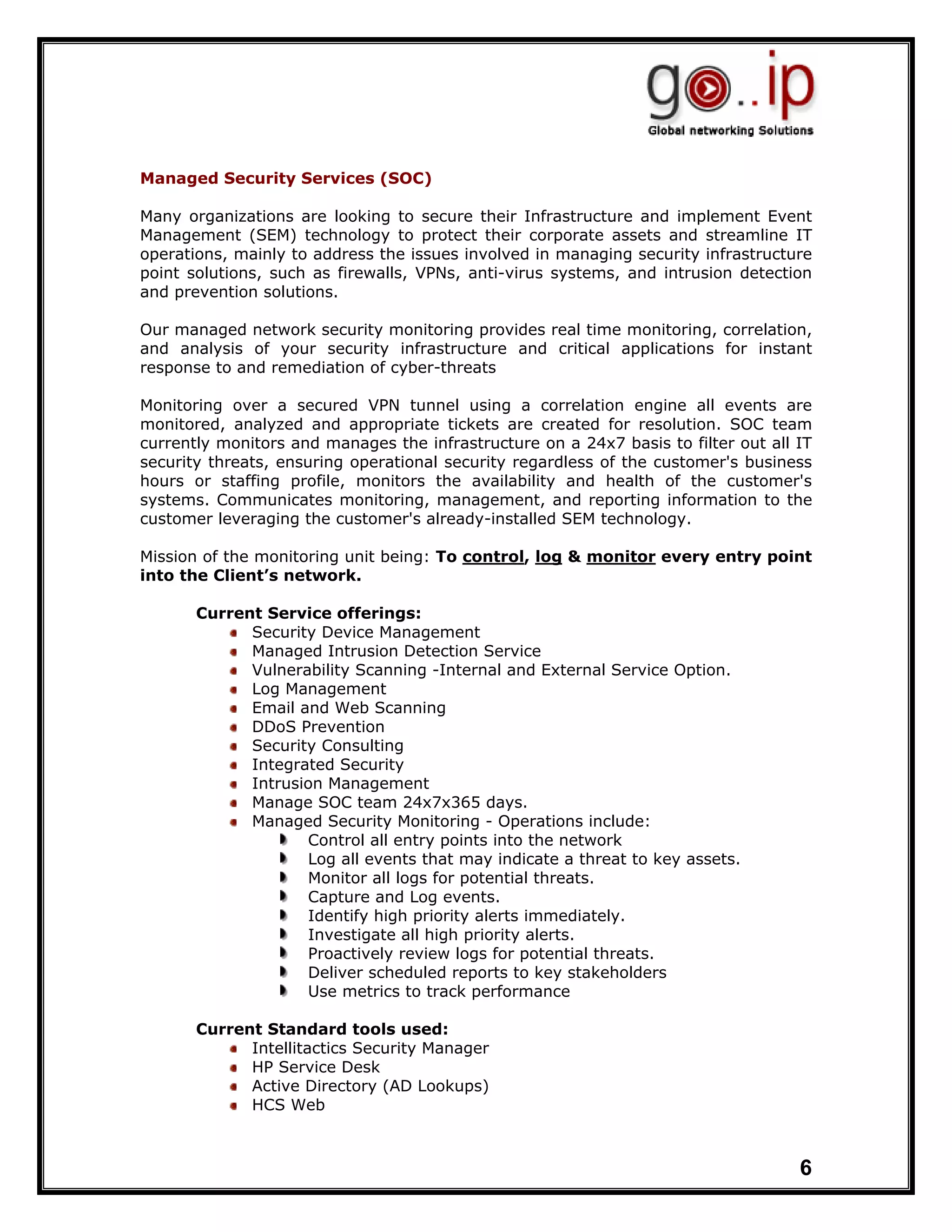 Managed Security Services (SOC)

Many organizations are looking to secure their Infrastructure and implement Event
Management (SEM) technology to protect their corporate assets and streamline IT
operations, mainly to address the issues involved in managing security infrastructure
point solutions, such as firewalls, VPNs, anti-virus systems, and intrusion detection
and prevention solutions.

Our managed network security monitoring provides real time monitoring, correlation,
and analysis of your security infrastructure and critical applications for instant
response to and remediation of cyber-threats

Monitoring over a secured VPN tunnel using a correlation engine all events are
monitored, analyzed and appropriate tickets are created for resolution. SOC team
currently monitors and manages the infrastructure on a 24x7 basis to filter out all IT
security threats, ensuring operational security regardless of the customer's business
hours or staffing profile, monitors the availability and health of the customer's
systems. Communicates monitoring, management, and reporting information to the
customer leveraging the customer's already-installed SEM technology.

Mission of the monitoring unit being: To control, log & monitor every entry point
into the Client’s network.

       Current Service offerings:
             Security Device Management
             Managed Intrusion Detection Service
             Vulnerability Scanning -Internal and External Service Option.
             Log Management
             Email and Web Scanning
             DDoS Prevention
             Security Consulting
             Integrated Security
             Intrusion Management
             Manage SOC team 24x7x365 days.
             Managed Security Monitoring - Operations include:
                    Control all entry points into the network
                    Log all events that may indicate a threat to key assets.
                    Monitor all logs for potential threats.
                    Capture and Log events.
                    Identify high priority alerts immediately.
                    Investigate all high priority alerts.
                    Proactively review logs for potential threats.
                    Deliver scheduled reports to key stakeholders
                    Use metrics to track performance

       Current Standard tools used:
             Intellitactics Security Manager
             HP Service Desk
             Active Directory (AD Lookups)
             HCS Web



                                                                                    6
 