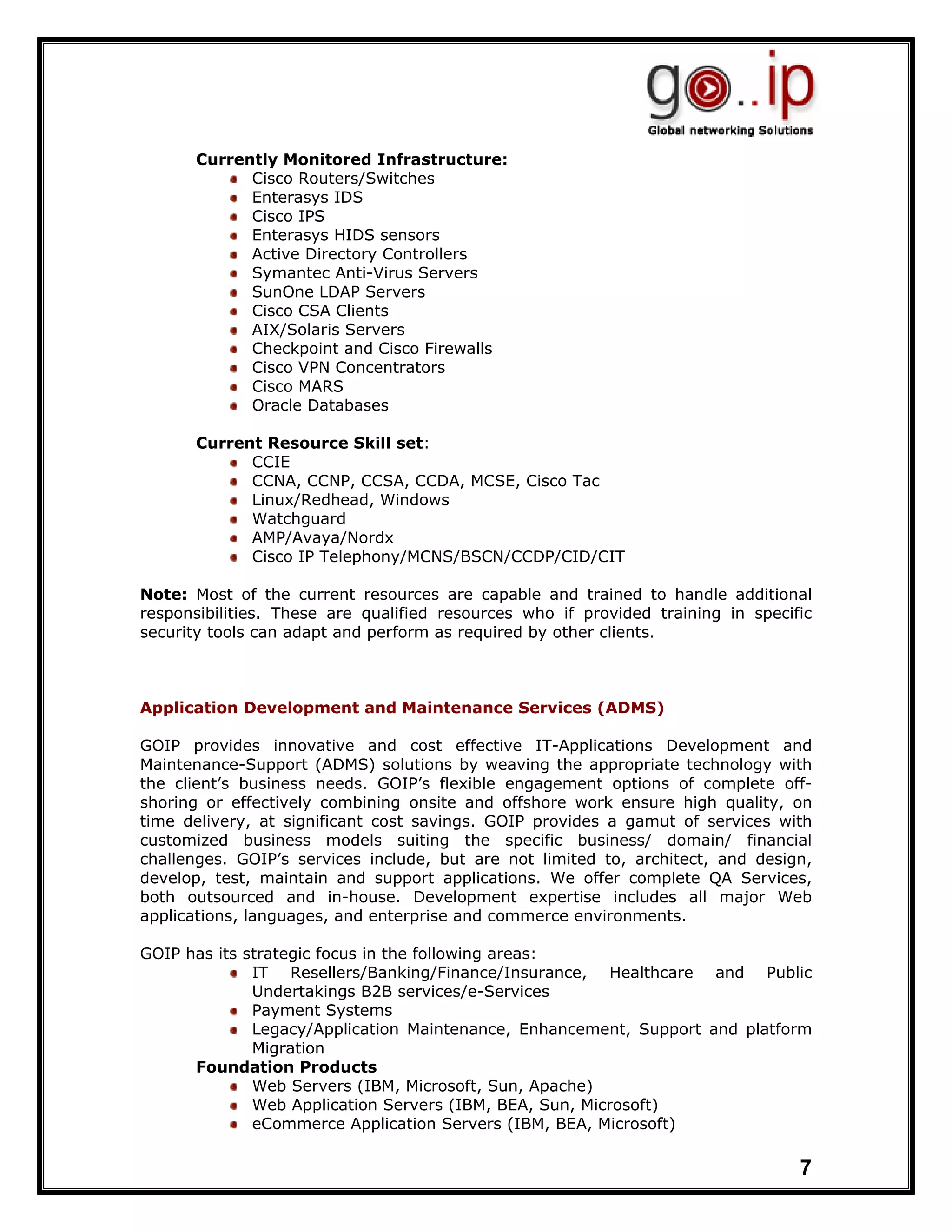 Currently Monitored Infrastructure:
             Cisco Routers/Switches
             Enterasys IDS
             Cisco IPS
             Enterasys HIDS sensors
             Active Directory Controllers
             Symantec Anti-Virus Servers
             SunOne LDAP Servers
             Cisco CSA Clients
             AIX/Solaris Servers
             Checkpoint and Cisco Firewalls
             Cisco VPN Concentrators
             Cisco MARS
             Oracle Databases

       Current Resource Skill set:
             CCIE
             CCNA, CCNP, CCSA, CCDA, MCSE, Cisco Tac
             Linux/Redhead, Windows
             Watchguard
             AMP/Avaya/Nordx
             Cisco IP Telephony/MCNS/BSCN/CCDP/CID/CIT

Note: Most of the current resources are capable and trained to handle additional
responsibilities. These are qualified resources who if provided training in specific
security tools can adapt and perform as required by other clients.



Application Development and Maintenance Services (ADMS)

GOIP provides innovative and cost effective IT-Applications Development and
Maintenance-Support (ADMS) solutions by weaving the appropriate technology with
the client’s business needs. GOIP’s flexible engagement options of complete off-
shoring or effectively combining onsite and offshore work ensure high quality, on
time delivery, at significant cost savings. GOIP provides a gamut of services with
customized business models suiting the specific business/ domain/ financial
challenges. GOIP’s services include, but are not limited to, architect, and design,
develop, test, maintain and support applications. We offer complete QA Services,
both outsourced and in-house. Development expertise includes all major Web
applications, languages, and enterprise and commerce environments.

GOIP has its strategic focus in the following areas:
              IT Resellers/Banking/Finance/Insurance, Healthcare and Public
              Undertakings B2B services/e-Services
              Payment Systems
              Legacy/Application Maintenance, Enhancement, Support and platform
              Migration
      Foundation Products
              Web Servers (IBM, Microsoft, Sun, Apache)
              Web Application Servers (IBM, BEA, Sun, Microsoft)
              eCommerce Application Servers (IBM, BEA, Microsoft)

                                                                                  7
 