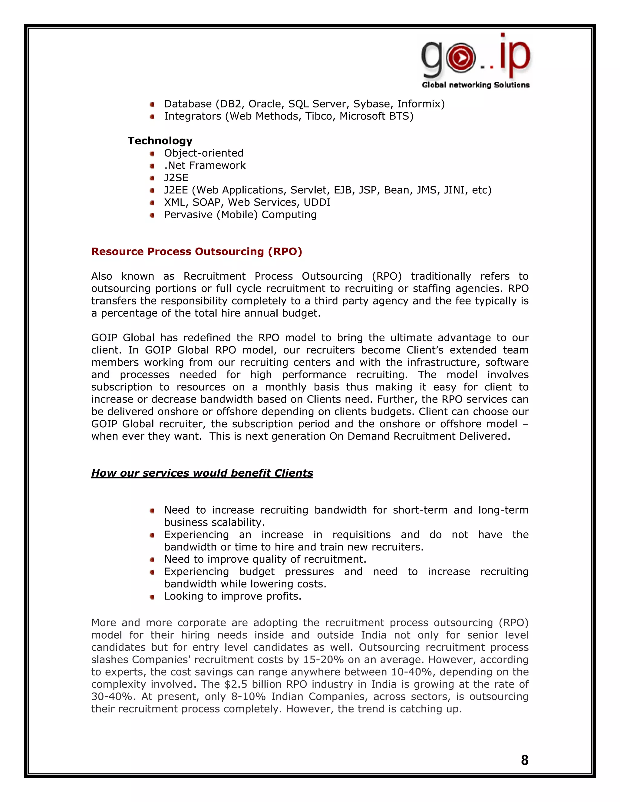 Database (DB2, Oracle, SQL Server, Sybase, Informix)
              Integrators (Web Methods, Tibco, Microsoft BTS)

       Technology
            Object-oriented
            .Net Framework
            J2SE
            J2EE (Web Applications, Servlet, EJB, JSP, Bean, JMS, JINI, etc)
            XML, SOAP, Web Services, UDDI
            Pervasive (Mobile) Computing


Resource Process Outsourcing (RPO)

Also known as Recruitment Process Outsourcing (RPO) traditionally refers to
outsourcing portions or full cycle recruitment to recruiting or staffing agencies. RPO
transfers the responsibility completely to a third party agency and the fee typically is
a percentage of the total hire annual budget.

GOIP Global has redefined the RPO model to bring the ultimate advantage to our
client. In GOIP Global RPO model, our recruiters become Client’s extended team
members working from our recruiting centers and with the infrastructure, software
and processes needed for high performance recruiting. The model involves
subscription to resources on a monthly basis thus making it easy for client to
increase or decrease bandwidth based on Clients need. Further, the RPO services can
be delivered onshore or offshore depending on clients budgets. Client can choose our
GOIP Global recruiter, the subscription period and the onshore or offshore model –
when ever they want. This is next generation On Demand Recruitment Delivered.


How our services would benefit Clients


              Need to increase recruiting bandwidth for short-term and long-term
              business scalability.
              Experiencing an increase in requisitions and do not have the
              bandwidth or time to hire and train new recruiters.
              Need to improve quality of recruitment.
              Experiencing budget pressures and need to increase recruiting
              bandwidth while lowering costs.
              Looking to improve profits.

More and more corporate are adopting the recruitment process outsourcing (RPO)
model for their hiring needs inside and outside India not only for senior level
candidates but for entry level candidates as well. Outsourcing recruitment process
slashes Companies' recruitment costs by 15-20% on an average. However, according
to experts, the cost savings can range anywhere between 10-40%, depending on the
complexity involved. The $2.5 billion RPO industry in India is growing at the rate of
30-40%. At present, only 8-10% Indian Companies, across sectors, is outsourcing
their recruitment process completely. However, the trend is catching up.




                                                                                      8
 