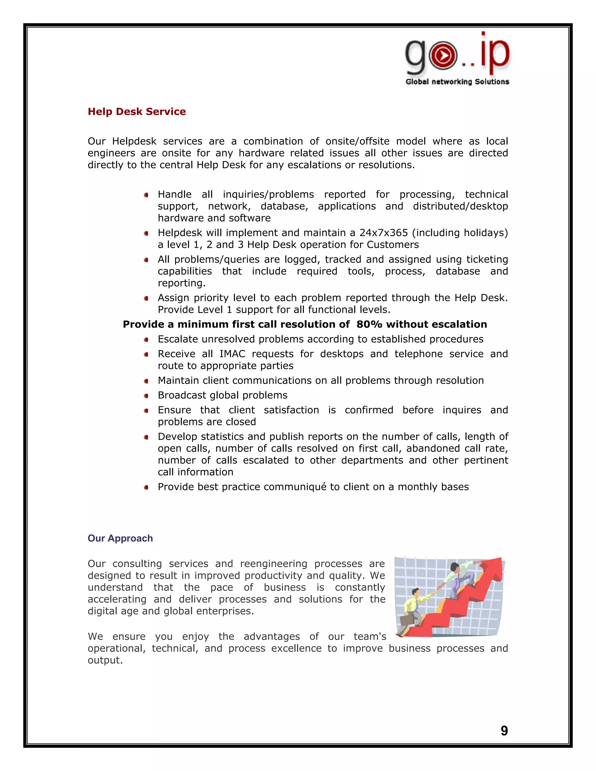 Help Desk Service


Our Helpdesk services are a combination of onsite/offsite model where as local
engineers are onsite for any hardware related issues all other issues are directed
directly to the central Help Desk for any escalations or resolutions.


               Handle all inquiries/problems reported for processing, technical
               support, network, database, applications and distributed/desktop
               hardware and software
               Helpdesk will implement and maintain a 24x7x365 (including holidays)
               a level 1, 2 and 3 Help Desk operation for Customers
               All problems/queries are logged, tracked and assigned using ticketing
               capabilities that include required tools, process, database and
               reporting.
               Assign priority level to each problem reported through the Help Desk.
               Provide Level 1 support for all functional levels.
      Provide a minimum first call resolution of 80% without escalation
               Escalate unresolved problems according to established procedures
               Receive all IMAC requests for desktops and telephone service and
               route to appropriate parties
               Maintain client communications on all problems through resolution
               Broadcast global problems
               Ensure that client satisfaction is confirmed before inquires and
               problems are closed
               Develop statistics and publish reports on the number of calls, length of
               open calls, number of calls resolved on first call, abandoned call rate,
               number of calls escalated to other departments and other pertinent
               call information
               Provide best practice communiqué to client on a monthly bases




Our Approach

Our consulting services and reengineering processes are
designed to result in improved productivity and quality. We
understand that the pace of business is constantly
accelerating and deliver processes and solutions for the
digital age and global enterprises.

We ensure you enjoy the advantages of our team's
operational, technical, and process excellence to improve business processes and
output.




                                                                                     9
 