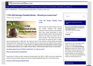 Subscribe to get this tips to your
email
Enter your email address to subscribe
to this blog and receive notifications of
new posts by email.
Join 26,981 other subscribers
Email Address
Subscribe
Person Behind this blog
Suresh KP i.e. me, have written 1800+
articles on this Blog. I love doing
analysis on various Best Investment
Plans like mutual funds, Stocks, IPO’s,
NCD Bonds, Insurance products. If you
like our blog, you can share some of
the good articles on your Facebook or
Twitter. This would be the BIGGEST gift
which you would be giving to us.
Trending Posts
7.75% GOI Savings (Taxable) Bonds – Should you invest now?
May 11, 2020  Suresh KP
7.75% GOI Savings (Taxable) Bonds
review
Interest rates have been falling in the last
few months. Investors who depend
majorly on fixed income are worried these
days. Here comes Government of India
Savings (Taxable) Bonds. GOI Saving Bonds
2018 are still open now where one can
invest and get 7.75% interest per annum.
Since these are issued by Govt of India,
your principal amount is 100% safe. We could see some of the investors rushing towards purchasing
these government saving bonds now. One should assess its features and any negative factors before
investing in such saving bonds. In this article, we would provide the Government of India Savings
(Taxable) Bonds details now in 2020, Interest Rates, Yield and who should invest in such bonds.
Also Read: Bajaj Finance FD Offers 7.85% Yield – Is it safe to invest?
What are Government Saving Bonds?
Government of India has been issuing the saving bonds from 2003. In 2018, they have reduced the
interest rates and started issuing a new series as GOI Saving Bonds 2018 with 7.75% interest rates.
Features of GOI Savings (Taxable) Bonds
Home > Fixed Income > 7.75% GOI Savings (Taxable) Bonds – Should you invest now?
Home Mutual Funds Insurance Plans Small Business Ideas About Us Privacy Policy Disclaimer Contact us
Search …

 