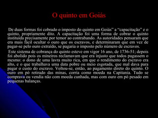 O quinto em GoiásO quinto em Goiás
De duas formas foi cobrado o imposto do quinto em Goiás” a “capacitação” e oDe duas formas foi cobrado o imposto do quinto em Goiás” a “capacitação” e o
quinto, propriamente dito. A capacitação foi uma forma de cobrar o quintoquinto, propriamente dito. A capacitação foi uma forma de cobrar o quinto
instituída precisamente por temor ao contrabando. As autoridades pensaram queinstituída precisamente por temor ao contrabando. As autoridades pensaram que
era mais fácil ocultar o ouro que os escravos, e determinaram que em vez deera mais fácil ocultar o ouro que os escravos, e determinaram que em vez de
pagar-se pelo ouro extraído, se pagaria o imposto pelo número de escravos.pagar-se pelo ouro extraído, se pagaria o imposto pelo número de escravos.
Este sistema de cobrança do quinto esteve em vigor 16 ano, de 1736-51; depoisEste sistema de cobrança do quinto esteve em vigor 16 ano, de 1736-51; depois
foi abolido pois os mineiros reclamavam que era injusto que todos pagassem ofoi abolido pois os mineiros reclamavam que era injusto que todos pagassem o
mesmo: o dono de uma lavra muito rica, em que o rendimento do escravo eramesmo: o dono de uma lavra muito rica, em que o rendimento do escravo era
alto, e o que trabalhava uma data pobre ou meio esgotada, que mal dava paraalto, e o que trabalhava uma data pobre ou meio esgotada, que mal dava para
pagar o custo do escravo. Voltou-se, então, ao pagamento direto do quinto. Opagar o custo do escravo. Voltou-se, então, ao pagamento direto do quinto. O
ouro em pó retirado das minas, corria como moeda na Capitania. Tudo seouro em pó retirado das minas, corria como moeda na Capitania. Tudo se
comprava ou vendia não com moeda cunhada, mas com ouro em pó pesado emcomprava ou vendia não com moeda cunhada, mas com ouro em pó pesado em
pequenas balanças.pequenas balanças.
 