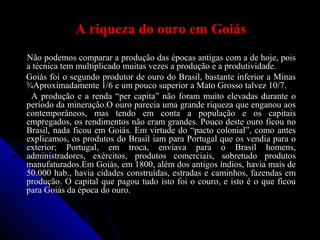 A riqueza do ouro em GoiásA riqueza do ouro em Goiás
Não podemos comparar a produção das épocas antigas com a de hoje, poisNão podemos comparar a produção das épocas antigas com a de hoje, pois
a técnica tem multiplicado muitas vezes a produção e a produtividade.a técnica tem multiplicado muitas vezes a produção e a produtividade.
Goiás foi o segundo produtor de ouro do Brasil, bastante inferior a MinasGoiás foi o segundo produtor de ouro do Brasil, bastante inferior a Minas
¾Aproximadamente 1/6 e um pouco superior a Mato Grosso talvez 10/7.¾Aproximadamente 1/6 e um pouco superior a Mato Grosso talvez 10/7.
A produção e a renda “per capita” não foram muito elevadas durante oA produção e a renda “per capita” não foram muito elevadas durante o
período da mineração.O ouro parecia uma grande riqueza que enganou aosperíodo da mineração.O ouro parecia uma grande riqueza que enganou aos
contemporâneos, mas tendo em conta a população e os capitaiscontemporâneos, mas tendo em conta a população e os capitais
empregados, os rendimentos não eram grandes. Pouco deste ouro ficou noempregados, os rendimentos não eram grandes. Pouco deste ouro ficou no
Brasil, nada ficou em Goiás. Em virtude do “pacto colonial”, como antesBrasil, nada ficou em Goiás. Em virtude do “pacto colonial”, como antes
explicamos, os produtos do Brasil iam para Portugal que os vendia para oexplicamos, os produtos do Brasil iam para Portugal que os vendia para o
exterior; Portugal, em troca, enviava para o Brasil homens,exterior; Portugal, em troca, enviava para o Brasil homens,
administradores, exércitos, produtos comerciais, sobretudo produtosadministradores, exércitos, produtos comerciais, sobretudo produtos
manufaturados.Em Goiás, em 1800, além dos antigos índios, havia mais demanufaturados.Em Goiás, em 1800, além dos antigos índios, havia mais de
50.000 hab., havia cidades construídas, estradas e caminhos, fazendas em50.000 hab., havia cidades construídas, estradas e caminhos, fazendas em
produção. O capital que pagou tudo isto foi o couro, e isto é o que ficouprodução. O capital que pagou tudo isto foi o couro, e isto é o que ficou
para Goiás da época do ouro.para Goiás da época do ouro.
 