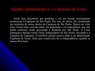 Quadro administrativo: a Capitania de GoiásQuadro administrativo: a Capitania de Goiás
Goiás fora descoberto por paulistas e era um terreno teoricamenteGoiás fora descoberto por paulistas e era um terreno teoricamente
pertencente à Capitania de São Paulo. Por isso, de início, foi consideradopertencente à Capitania de São Paulo. Por isso, de início, foi considerado
um território de minas dentro da Capitania de São Paulo. Depois de vinteum território de minas dentro da Capitania de São Paulo. Depois de vinte
anos, Goiás tinha crescido tanto, em população e em importância, que nãoanos, Goiás tinha crescido tanto, em população e em importância, que não
podia continuar sendo governado à distância por São Paulo. A Cortepodia continuar sendo governado à distância por São Paulo. A Corte
portuguesa decidiu tornar Goiás independente de São Paulo, elevando-o àportuguesa decidiu tornar Goiás independente de São Paulo, elevando-o à
categoria de Capitania. O território goiano passou então a ser denominadocategoria de Capitania. O território goiano passou então a ser denominado
Capitania de Goiás, título que conservaria até a independência, quando seCapitania de Goiás, título que conservaria até a independência, quando se
tornou Província.tornou Província.
 