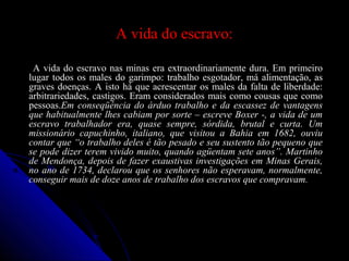 A vida do escravo:A vida do escravo:
A vida do escravo nas minas era extraordinariamente dura. Em primeiroA vida do escravo nas minas era extraordinariamente dura. Em primeiro
lugar todos os males do garimpo: trabalho esgotador, má alimentação, aslugar todos os males do garimpo: trabalho esgotador, má alimentação, as
graves doenças. A isto há que acrescentar os males da falta de liberdade:graves doenças. A isto há que acrescentar os males da falta de liberdade:
arbitrariedades, castigos. Eram considerados mais como cousas que comoarbitrariedades, castigos. Eram considerados mais como cousas que como
pessoas.pessoas.Em conseqüência do árduo trabalho e da escassez de vantagensEm conseqüência do árduo trabalho e da escassez de vantagens
que habitualmente lhes cabiam por sorte – escreve Boxer -, a vida de umque habitualmente lhes cabiam por sorte – escreve Boxer -, a vida de um
escravo trabalhador era, quase sempre, sórdida, brutal e curta. Umescravo trabalhador era, quase sempre, sórdida, brutal e curta. Um
missionário capuchinho, italiano, que visitou a Bahia em 1682, ouviumissionário capuchinho, italiano, que visitou a Bahia em 1682, ouviu
contar que “o trabalho deles é tão pesado e seu sustento tão pequeno quecontar que “o trabalho deles é tão pesado e seu sustento tão pequeno que
se pode dizer terem vivido muito, quando agüentam sete anos”. Martinhose pode dizer terem vivido muito, quando agüentam sete anos”. Martinho
de Mendonça, depois de fazer exaustivas investigações em Minas Gerais,de Mendonça, depois de fazer exaustivas investigações em Minas Gerais,
no ano de 1734, declarou que os senhores não esperavam, normalmente,no ano de 1734, declarou que os senhores não esperavam, normalmente,
conseguir mais de doze anos de trabalho dos escravos que compravam.conseguir mais de doze anos de trabalho dos escravos que compravam.
 