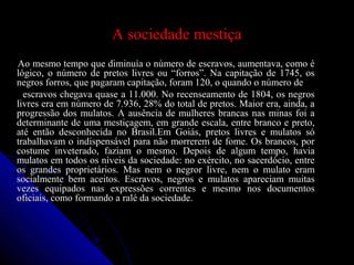A sociedade mestiçaA sociedade mestiça
Ao mesmo tempo que diminuía o número de escravos, aumentava, como éAo mesmo tempo que diminuía o número de escravos, aumentava, como é
lógico, o número de pretos livres ou “forros”. Na capitação de 1745, oslógico, o número de pretos livres ou “forros”. Na capitação de 1745, os
negros forros, que pagaram capitação, foram 120, o quando o número denegros forros, que pagaram capitação, foram 120, o quando o número de
escravos chegava quase a 11.000. No recenseamento de 1804, os negrosescravos chegava quase a 11.000. No recenseamento de 1804, os negros
livres era em número de 7.936, 28% do total de pretos. Maior era, ainda, alivres era em número de 7.936, 28% do total de pretos. Maior era, ainda, a
progressão dos mulatos. A ausência de mulheres brancas nas minas foi aprogressão dos mulatos. A ausência de mulheres brancas nas minas foi a
determinante de uma mestiçagem, em grande escala, entre branco e preto,determinante de uma mestiçagem, em grande escala, entre branco e preto,
até então desconhecida no Brasil.Em Goiás, pretos livres e mulatos sóaté então desconhecida no Brasil.Em Goiás, pretos livres e mulatos só
trabalhavam o indispensável para não morrerem de fome. Os brancos, portrabalhavam o indispensável para não morrerem de fome. Os brancos, por
costume inveterado, faziam o mesmo. Depois de algum tempo, haviacostume inveterado, faziam o mesmo. Depois de algum tempo, havia
mulatos em todos os níveis da sociedade: no exército, no sacerdócio, entremulatos em todos os níveis da sociedade: no exército, no sacerdócio, entre
os grandes proprietários. Mas nem o negror livre, nem o mulato eramos grandes proprietários. Mas nem o negror livre, nem o mulato eram
socialmente bem aceitos. Escravos, negros e mulatos apareciam muitassocialmente bem aceitos. Escravos, negros e mulatos apareciam muitas
vezes equipados nas expressões correntes e mesmo nos documentosvezes equipados nas expressões correntes e mesmo nos documentos
oficiais, como formando a ralé da sociedade.oficiais, como formando a ralé da sociedade.
 