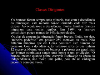Classes DirigentesClasses Dirigentes
Os brancos foram sempre uma minoria, mas com a decadênciaOs brancos foram sempre uma minoria, mas com a decadência
da mineração, esta minoria foi-se tornando cada vez maisda mineração, esta minoria foi-se tornando cada vez mais
exígua. Ao acentuar-se a decadência, muitas famílias brancasexígua. Ao acentuar-se a decadência, muitas famílias brancas
migraram para outras regiões. Em 1804, os brancosmigraram para outras regiões. Em 1804, os brancos
constituíam pouco menos de 14% da população.constituíam pouco menos de 14% da população.
Os dias de apogeu da mineração foram breves. Então, ser rico,Os dias de apogeu da mineração foram breves. Então, ser rico,
“mineiro poderoso” era possuir 250 escravos ou mais. Não“mineiro poderoso” era possuir 250 escravos ou mais. Não
faltaram mineiros que em Goiás possuíam este número defaltaram mineiros que em Goiás possuíam este número de
escravos. Com a decadência, tornaram-se raros os que tinhamescravos. Com a decadência, tornaram-se raros os que tinham
12 escravos.Mesmo entre os brancos a pobreza era geral, mas12 escravos.Mesmo entre os brancos a pobreza era geral, mas
ser branco continuava sendo uma honra e um privilégio. “Oser branco continuava sendo uma honra e um privilégio. “O
branco, mesmo quando pobre, escrevia Eschwege na época dabranco, mesmo quando pobre, escrevia Eschwege na época da
independência, não move uma palha, pois até na vadiagemindependência, não move uma palha, pois até na vadiagem
encontra com que viver.encontra com que viver.
 