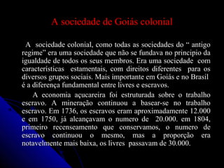 A sociedade de Goiás colonialA sociedade de Goiás colonial
A sociedade colonial, como todas as sociedades do “ antigoA sociedade colonial, como todas as sociedades do “ antigo
regime” era uma sociedade que não se fundava no principio daregime” era uma sociedade que não se fundava no principio da
igualdade de todos os seus membros. Era uma sociedade comigualdade de todos os seus membros. Era uma sociedade com
características estamentais, com direitos diferentes para oscaracterísticas estamentais, com direitos diferentes para os
diversos grupos sociais. Mais importante em Goiás e no Brasildiversos grupos sociais. Mais importante em Goiás e no Brasil
é a diferença fundamental entre livres e escravos.é a diferença fundamental entre livres e escravos.
A economia açucareira foi estruturada sobre o trabalhoA economia açucareira foi estruturada sobre o trabalho
escravo. A mineração continuou a basear-se no trabalhoescravo. A mineração continuou a basear-se no trabalho
escravo. Em 1736, os escravos eram aproximadamente 12.000escravo. Em 1736, os escravos eram aproximadamente 12.000
e em 1750, já alcançavam o numero de 20.000. em 1804,e em 1750, já alcançavam o numero de 20.000. em 1804,
primeiro recenseamento que conservamos, o numero deprimeiro recenseamento que conservamos, o numero de
escravo continuou o mesmo, mas a proporção eraescravo continuou o mesmo, mas a proporção era
notavelmente mais baixa, os livres passavam de 30.000.notavelmente mais baixa, os livres passavam de 30.000.
 