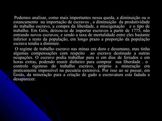 Podemos analisar, como mais importantes nessa queda, a diminuição ou oPodemos analisar, como mais importantes nessa queda, a diminuição ou o
estancamento na importação de escravos , a diminuição da produtividadeestancamento na importação de escravos , a diminuição da produtividade
do trabalho escravo, a compra da liberdade, a miscigenação e o tipo dedo trabalho escravo, a compra da liberdade, a miscigenação e o tipo de
trabalho. Em Góis, deixou-se de importar escravos a partir de 1775, nãotrabalho. Em Góis, deixou-se de importar escravos a partir de 1775, não
entrando novos escravos, e sendo a taxa de mortalidade entre eles bastanteentrando novos escravos, e sendo a taxa de mortalidade entre eles bastante
inferior a resto da população, em longo prazo a proporção da populaçãoinferior a resto da população, em longo prazo a proporção da população
escrava tendia a diminuir.escrava tendia a diminuir.
O regime de trabalho escravo nas minas era duro e desumano, mas tinhaO regime de trabalho escravo nas minas era duro e desumano, mas tinha
algumas compensações com respeito ao escravo destinado a outrasalgumas compensações com respeito ao escravo destinado a outras
ocupações. O escravo podia trabalhar para si em dias de feriados e emocupações. O escravo podia trabalhar para si em dias de feriados e em
horas extras, podendo reunir dinheiro para comprar sua liberdade . ohoras extras, podendo reunir dinheiro para comprar sua liberdade . o
controle rigoroso do trabalho escravo, próprio a mineração eracontrole rigoroso do trabalho escravo, próprio a mineração era
praticamente impossível na pecuária extensiva. Por isso ao se passar, empraticamente impossível na pecuária extensiva. Por isso ao se passar, em
Goiás, da mineração para a criação de gado a escravatura esta fadada aGoiás, da mineração para a criação de gado a escravatura esta fadada a
desaparecer.desaparecer.
 
