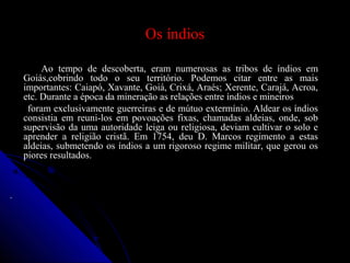 Os índiosOs índios
Ao tempo de descoberta, eram numerosas as tribos de índios emAo tempo de descoberta, eram numerosas as tribos de índios em
Goiás,cobrindo todo o seu território. Podemos citar entre as maisGoiás,cobrindo todo o seu território. Podemos citar entre as mais
importantes: Caiapó, Xavante, Goiá, Crixá, Araés; Xerente, Carajá, Acroa,importantes: Caiapó, Xavante, Goiá, Crixá, Araés; Xerente, Carajá, Acroa,
etc. Durante a época da mineração as relações entre índios e mineirosetc. Durante a época da mineração as relações entre índios e mineiros
foram exclusivamente guerreiras e de mútuo extermínio. Aldear os índiosforam exclusivamente guerreiras e de mútuo extermínio. Aldear os índios
consistia em reuni-los em povoações fixas, chamadas aldeias, onde, sobconsistia em reuni-los em povoações fixas, chamadas aldeias, onde, sob
supervisão da uma autoridade leiga ou religiosa, deviam cultivar o solo esupervisão da uma autoridade leiga ou religiosa, deviam cultivar o solo e
aprender a religião cristã. Em 1754, deu D. Marcos regimento a estasaprender a religião cristã. Em 1754, deu D. Marcos regimento a estas
aldeias, submetendo os índios a um rigoroso regime militar, que gerou osaldeias, submetendo os índios a um rigoroso regime militar, que gerou os
piores resultados.piores resultados.
..
 