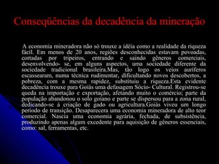 Conseqüências da decadência da mineraçãoConseqüências da decadência da mineração
A economia mineradora não só trouxe a idéia como a realidade da riquezaA economia mineradora não só trouxe a idéia como a realidade da riqueza
fácil. Em menos de 20 anos, regiões desconhecidas estavam povoadas,fácil. Em menos de 20 anos, regiões desconhecidas estavam povoadas,
cortadas por tripeiros, entrando e saindo gêneros comerciais,cortadas por tripeiros, entrando e saindo gêneros comerciais,
desenvolvendo- se, em alguns aspectos, uma sociedade diferente dadesenvolvendo- se, em alguns aspectos, uma sociedade diferente da
sociedade tradicional brasileira.Mas, tão logo os veios auríferossociedade tradicional brasileira.Mas, tão logo os veios auríferos
escassearam, numa técnica rudimentar, dificultando novos descobertos, aescassearam, numa técnica rudimentar, dificultando novos descobertos, a
pobreza, com a mesma rapidez, substituiu a riqueza.Esta evidentepobreza, com a mesma rapidez, substituiu a riqueza.Esta evidente
decadência trouxe para Goiás uma defasagem Sócio- Cultural. Registrou-sedecadência trouxe para Goiás uma defasagem Sócio- Cultural. Registrou-se
queda na importação e exportação, afetando muito o comércio; parte daqueda na importação e exportação, afetando muito o comércio; parte da
população abandonou o solo goiano e parte se dispersou para a zona rural,população abandonou o solo goiano e parte se dispersou para a zona rural,
dedicando-se à criação de gado ou agricultura.Goiás viveu um longodedicando-se à criação de gado ou agricultura.Goiás viveu um longo
período de transição. Desaparecera uma economia mineradora de alto teorperíodo de transição. Desaparecera uma economia mineradora de alto teor
comercial. Nascia uma economia agrária, fechada, de subsistência,comercial. Nascia uma economia agrária, fechada, de subsistência,
produzindo apenas algum excedente para aquisição de gêneros essenciais,produzindo apenas algum excedente para aquisição de gêneros essenciais,
como: sal, ferramentas, etc.como: sal, ferramentas, etc.
 