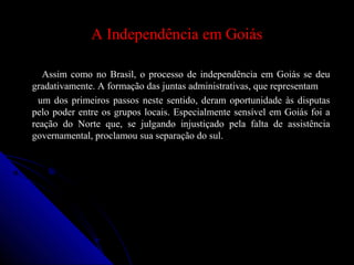 A Independência em GoiásA Independência em Goiás
Assim como no Brasil, o processo de independência em Goiás se deuAssim como no Brasil, o processo de independência em Goiás se deu
gradativamente. A formação das juntas administrativas, que representamgradativamente. A formação das juntas administrativas, que representam
um dos primeiros passos neste sentido, deram oportunidade às disputasum dos primeiros passos neste sentido, deram oportunidade às disputas
pelo poder entre os grupos locais. Especialmente sensível em Goiás foi apelo poder entre os grupos locais. Especialmente sensível em Goiás foi a
reação do Norte que, se julgando injustiçado pela falta de assistênciareação do Norte que, se julgando injustiçado pela falta de assistência
governamental, proclamou sua separação do sul.governamental, proclamou sua separação do sul.
 