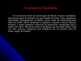 As primeiras Bandeiras
Já no primeiro século da colonização do Brasil, diversas expedições,Já no primeiro século da colonização do Brasil, diversas expedições,
percorreram parte do território do atual Estado de Goiás. Estas expedições,percorreram parte do território do atual Estado de Goiás. Estas expedições,
organizadas principalmente na Bahia, centro então da colonização,eramorganizadas principalmente na Bahia, centro então da colonização,eram
umas de caráter oficial destinadas a explorar o interior e buscar riquezasumas de caráter oficial destinadas a explorar o interior e buscar riquezas
minerais, e outras empresas comerciais de particulares organizadas para aminerais, e outras empresas comerciais de particulares organizadas para a
captura de índios. São Paulo saiam as bandeiras que buscando índios, cadacaptura de índios. São Paulo saiam as bandeiras que buscando índios, cada
vez mais escassos, chegavam com freqüência até ao extremo norte devez mais escassos, chegavam com freqüência até ao extremo norte de
Goiás, região do Estreito.Goiás, região do Estreito.
 