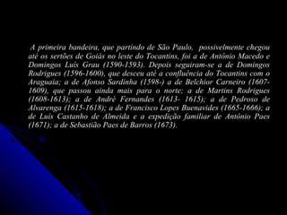 A primeira bandeira, que partindo de São Paulo, possivelmente chegouA primeira bandeira, que partindo de São Paulo, possivelmente chegou
até os sertões de Goiás no leste do Tocantins, foi a de Antônio Macedo eaté os sertões de Goiás no leste do Tocantins, foi a de Antônio Macedo e
Domingos Luís Grau (1590-1593). Depois seguiram-se a de DomingosDomingos Luís Grau (1590-1593). Depois seguiram-se a de Domingos
Rodrigues (1596-1600), que desceu até a confluência do Tocantins com oRodrigues (1596-1600), que desceu até a confluência do Tocantins com o
Araguaia; a de Afonso Sardinha (1598-) a de Belchior Carneiro (1607-Araguaia; a de Afonso Sardinha (1598-) a de Belchior Carneiro (1607-
1609), que passou ainda mais para o norte; a de Martins Rodrigues1609), que passou ainda mais para o norte; a de Martins Rodrigues
(1608-1613); a de André Fernandes (1613- 1615); a de Pedroso de(1608-1613); a de André Fernandes (1613- 1615); a de Pedroso de
Alvarenga (1615-1618); a de Francisco Lopes Buenavides (1665-1666); aAlvarenga (1615-1618); a de Francisco Lopes Buenavides (1665-1666); a
de Luís Castanho de Almeida e a expedição familiar de Antônio Paesde Luís Castanho de Almeida e a expedição familiar de Antônio Paes
(1671); a de Sebastião Paes de Barros (1673).(1671); a de Sebastião Paes de Barros (1673).
 