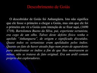 Descobrimento de GoiásDescobrimento de Goiás
O descobridor de Goiás foi Anhangüera. Isto não significaO descobridor de Goiás foi Anhangüera. Isto não significa
que ele fosse o primeiro a chegar a Goiás, mas sim que ele foique ele fosse o primeiro a chegar a Goiás, mas sim que ele foi
o primeiro em vir a Goiás com intenção de se fixar aqui, (1690o primeiro em vir a Goiás com intenção de se fixar aqui, (1690
1718).1718). Bartolomeu Bueno da Silva, pai, experiente sertanista,Bartolomeu Bueno da Silva, pai, experiente sertanista,
era cego de um olho. Talvez deste defeito físico venha oera cego de um olho. Talvez deste defeito físico venha o
apelido “Anhanguera”, de origem e significado discutidos.apelido “Anhanguera”, de origem e significado discutidos.
Quase todos os sertanistas eram apelidados pelos índios.Quase todos os sertanistas eram apelidados pelos índios.
Quanto ao fato de haver ateado fogo num prato de aguardenteQuanto ao fato de haver ateado fogo num prato de aguardente
para amedrontar os índios a fim de que lhes mostrassem aspara amedrontar os índios a fim de que lhes mostrassem as
minas, não se tratava de fato original. Era um ardil comumminas, não se tratava de fato original. Era um ardil comum
próprio dos exploradores.próprio dos exploradores.
 