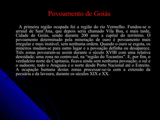 Povoamento de GoiásPovoamento de Goiás
A primeira região ocupada foi a região do rio Vermelho. Fundou-se oA primeira região ocupada foi a região do rio Vermelho. Fundou-se o
arraial de Sant’Ana, que depois seria chamado Vila Boa, e mais tarde,arraial de Sant’Ana, que depois seria chamado Vila Boa, e mais tarde,
Cidade de Goiás, sendo durante 200 anos a capital do território. OCidade de Goiás, sendo durante 200 anos a capital do território. O
povoamento determinado pela mineração de ouro é povoamento maispovoamento determinado pela mineração de ouro é povoamento mais
irregular e mais instável, sem nenhuma ordem. Quando o ouro se esgota, osirregular e mais instável, sem nenhuma ordem. Quando o ouro se esgota, os
mineiros mudam-se para outro lugar e a povoação definha ou desaparece.mineiros mudam-se para outro lugar e a povoação definha ou desaparece.
Três zonas povoaram-se assim durante o século XVIII com uma relativaTrês zonas povoaram-se assim durante o século XVIII com uma relativa
densidade; uma zona no centro-sul, na “região do Tocantins”. E, por fim, odensidade; uma zona no centro-sul, na “região do Tocantins”. E, por fim, o
verdadeiro norte da Capitania, ficava ainda sem nenhuma povoação; o sul everdadeiro norte da Capitania, ficava ainda sem nenhuma povoação; o sul e
o sudoeste, todo o Araguaia e o norte desde Porto Nacional até o Estreito.o sudoeste, todo o Araguaia e o norte desde Porto Nacional até o Estreito.
A ocupação humana destas zonas processar-se-ia com a extensão daA ocupação humana destas zonas processar-se-ia com a extensão da
pecuária e da lavoura, durante os séculos XIX e XX.pecuária e da lavoura, durante os séculos XIX e XX.
 