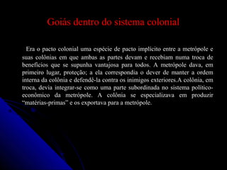 Goiás dentro do sistema colonialGoiás dentro do sistema colonial
Era o pacto colonial uma espécie de pacto implícito entre a metrópole eEra o pacto colonial uma espécie de pacto implícito entre a metrópole e
suas colônias em que ambas as partes devam e recebiam numa troca desuas colônias em que ambas as partes devam e recebiam numa troca de
benefícios que se supunha vantajosa para todos. A metrópole dava, embenefícios que se supunha vantajosa para todos. A metrópole dava, em
primeiro lugar, proteção; a ela correspondia o dever de manter a ordemprimeiro lugar, proteção; a ela correspondia o dever de manter a ordem
interna da colônia e defendê-la contra os inimigos exteriores.A colônia, eminterna da colônia e defendê-la contra os inimigos exteriores.A colônia, em
troca, devia integrar-se como uma parte subordinada no sistema político-troca, devia integrar-se como uma parte subordinada no sistema político-
econômico da metrópole. A colônia se especializava em produzireconômico da metrópole. A colônia se especializava em produzir
“matérias-primas” e os exportava para a metrópole.“matérias-primas” e os exportava para a metrópole.
 