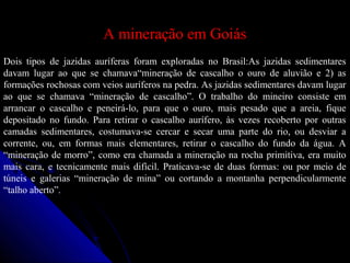 A mineração em GoiásA mineração em Goiás
Dois tipos de jazidas auríferas foram exploradas no Brasil:As jazidas sedimentares
davam lugar ao que se chamava“mineração de cascalho o ouro de aluvião e 2) as
formações rochosas com veios auríferos na pedra. As jazidas sedimentares davam lugar
ao que se chamava “mineração de cascalho”. O trabalho do mineiro consiste em
arrancar o cascalho e peneirá-lo, para que o ouro, mais pesado que a areia, fique
depositado no fundo. Para retirar o cascalho aurífero, às vezes recoberto por outras
camadas sedimentares, costumava-se cercar e secar uma parte do rio, ou desviar a
corrente, ou, em formas mais elementares, retirar o cascalho do fundo da água. A
“mineração de morro”, como era chamada a mineração na rocha primitiva, era muito
mais cara, e tecnicamente mais difícil. Praticava-se de duas formas: ou por meio de
túneis e galerias “mineração de mina” ou cortando a montanha perpendicularmente
“talho aberto”.
 