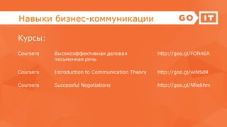 Навыки бизнес-коммуникации
Курсы:
Coursera Высокоэффективная деловая
письменная речь
http://goo.gl/FONnEA
Coursera Introduction to Communication Theory http://goo.gl/wlN5dR
Coursera Successful Negotiations http://goo.gl/NRekhm
 