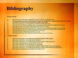 Bibliography Picture Sources http://commons.wikimedia.org/wiki/File:Thyroid,_Diffuse_Hyperplasia.jpg http://img.webmd.com/dtmcms/live/webmd/consumer_assets/site_images/articles/health_and_medical_reference/miscellaneous/understanding_goiter_basics.jpg http://www.medcom.co.nz/images/hormones/Thyroidfunction1.gif http://64.143.176.9/library/healthguide/en-us/images/media/medical/hw/h9991416_001.jpg http://www.buzzle.com/img/articleImages/344724-53811-30.jpg http://www.waent.org/archives/2009/vol2-1/parathyroid/pictures/thyroid-goiter-740_small.jpg http://2.bp.blogspot.com/_LL7wVo8NjjA/SOlxgJMmI-I/AAAAAAAAAnk/gcq2WPHq0lA/s400/IodizedSaltBox.jpg http://www.airahospital.org/wp-content/uploads/2008/10/goiter-2.jpg http://www.freewebs.com/apbiosite/goiter%20x-ray1.bmp http://media.photobucket.com/image/goiters/Minneford/Thyroid_Goiter_removed.jpg Content Sources http://www.mayoclinic.com/health/goiter/DS00217/DSECTION=causes http://www.mayoclinic.com/health/goiter/DS00217 http://www.mayoclinic.com/health/goiter/DS00217/DSECTION=symptoms http://www.indianpediatrics.net/dec-99/99-dec-8.htm http://www.healthline.com/channel/goiter_treatments http://www.mayoclinic.com/health/goiter/DS00217/DSECTION=tests-and-diagnosis http://www.mayoclinic.com/health/goiter/DS00217/DSECTION=treatments-and-drugs http://www.wrongdiagnosis.com/g/goiter/prevalence.htm 