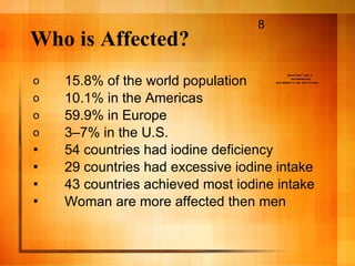 Who is Affected? 15.8% of the world population 10.1% in the Americas  59.9% in Europe 3–7% in the U.S. 54 countries had iodine deficiency 29 countries had excessive iodine intake 43 countries achieved most iodine intake Woman are more affected then men 8 