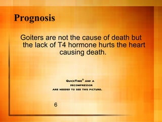 Prognosis Goiters are not the cause of death but the lack of T4 hormone hurts the heart causing death.  6 