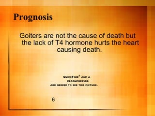 Prognosis <ul><li>Goiters are not the cause of death but the lack of T4 hormone hurts the heart causing death.  </li></ul>6 