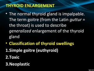 THYROID ENLARGEMENT
• The normal thyroid gland is impalpable.
The term goitre (from the Latin guttur =
the throat) is used to describe
generalized enlargement of the thyroid
gland
• Classification of thyroid swellings
1.Simple goitre (euthyroid)
2.Toxic
3.Neoplastic
 
