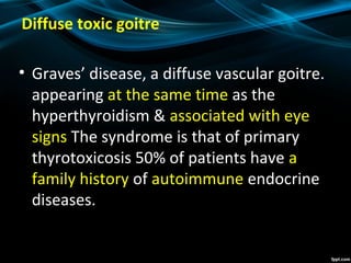 Diffuse toxic goitre
• Graves’ disease, a diffuse vascular goitre.
appearing at the same time as the
hyperthyroidism & associated with eye
signs The syndrome is that of primary
thyrotoxicosis 50% of patients have a
family history of autoimmune endocrine
diseases.
 