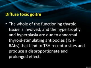 Diffuse toxic goitre
• The whole of the functioning thyroid
tissue is involved, and the hypertrophy
and hyperplasia are due to abnormal
thyroid-stimulating antibodies (TSH-
RAbs) that bind to TSH receptor sites and
produce a disproportionate and
prolonged effect.
 