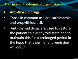 Principles of treatment of thyrotoxicosis
1. Anti-thyroid drugs
• Those in common use are carbimazole
and propylthiouracil.
• Anti-thyroid drugs are used to restore
the patient to a euthyroid state and to
maintain this for a prolonged period in
the hope that a permanent remission
will occur
 