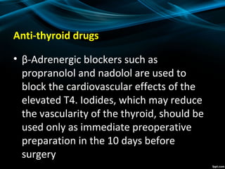 Anti-thyroid drugs
• β-Adrenergic blockers such as
propranolol and nadolol are used to
block the cardiovascular effects of the
elevated T4. Iodides, which may reduce
the vascularity of the thyroid, should be
used only as immediate preoperative
preparation in the 10 days before
surgery
 