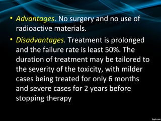 • Advantages. No surgery and no use of
radioactive materials.
• Disadvantages. Treatment is prolonged
and the failure rate is least 50%. The
duration of treatment may be tailored to
the severity of the toxicity, with milder
cases being treated for only 6 months
and severe cases for 2 years before
stopping therapy
 