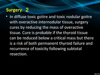 2.Surgery
• In diffuse toxic goitre and toxic nodular goitre
with overactive internodular tissue, surgery
cures by reducing the mass of overactive
tissue. Cure is probable if the thyroid tissue
can be reduced below a critical mass but there
is a risk of both permanent thyroid failure and
recurrence of toxicity following subtotal
resection.
 