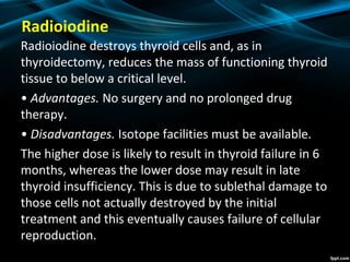 Radioiodine
Radioiodine destroys thyroid cells and, as in
thyroidectomy, reduces the mass of functioning thyroid
tissue to below a critical level.
• Advantages. No surgery and no prolonged drug
therapy.
• Disadvantages. Isotope facilities must be available.
The higher dose is likely to result in thyroid failure in 6
months, whereas the lower dose may result in late
thyroid insufficiency. This is due to sublethal damage to
those cells not actually destroyed by the initial
treatment and this eventually causes failure of cellular
reproduction.
 