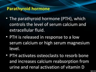 Parathyroid hormone
• The parathyroid hormone (PTH), which
controls the level of serum calcium and
extracellular fluid.
• PTH is released in response to a low
serum calcium or high serum magnesium
level.
• PTH activates osteoclasts to resorb bone
and increases calcium reabsorption from
urine and renal activation of vitamin D
 
