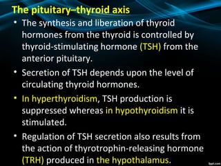 The pituitary–thyroid axis
• The synthesis and liberation of thyroid
hormones from the thyroid is controlled by
thyroid-stimulating hormone (TSH) from the
anterior pituitary.
• Secretion of TSH depends upon the level of
circulating thyroid hormones.
• In hyperthyroidism, TSH production is
suppressed whereas in hypothyroidism it is
stimulated.
• Regulation of TSH secretion also results from
the action of thyrotrophin-releasing hormone
(TRH) produced in the hypothalamus.
 