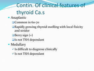 Contin. Of clinical features of
thyroid Ca.s
 Anaplastic
Common in 60-70
Rapidly growing thyroid swelling with local fi...