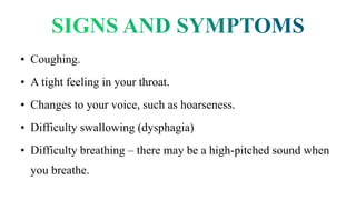• Coughing.
• A tight feeling in your throat.
• Changes to your voice, such as hoarseness.
• Difficulty swallowing (dysphagia)
• Difficulty breathing – there may be a high-pitched sound when
you breathe.
 