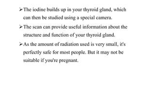 The iodine builds up in your thyroid gland, which
can then be studied using a special camera.
The scan can provide useful information about the
structure and function of your thyroid gland.
As the amount of radiation used is very small, it's
perfectly safe for most people. But it may not be
suitable if you're pregnant.
 