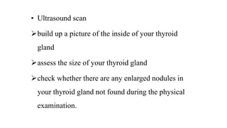 • Ultrasound scan
build up a picture of the inside of your thyroid
gland
assess the size of your thyroid gland
check whether there are any enlarged nodules in
your thyroid gland not found during the physical
examination.
 