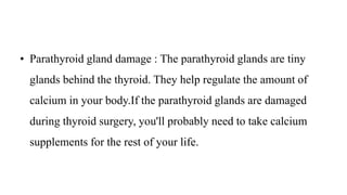 • Parathyroid gland damage : The parathyroid glands are tiny
glands behind the thyroid. They help regulate the amount of
calcium in your body.If the parathyroid glands are damaged
during thyroid surgery, you'll probably need to take calcium
supplements for the rest of your life.
 
