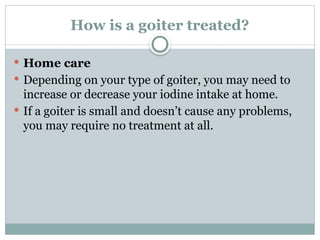 How is a goiter treated?
 Home care
 Depending on your type of goiter, you may need to
increase or decrease your iodine intake at home.
 If a goiter is small and doesn’t cause any problems,
you may require no treatment at all.
 