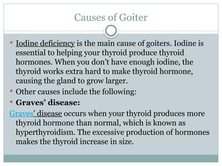 Causes of Goiter
 Iodine deficiency is the main cause of goiters. Iodine is
essential to helping your thyroid produce thyroid
hormones. When you don’t have enough iodine, the
thyroid works extra hard to make thyroid hormone,
causing the gland to grow larger.
 Other causes include the following:
 Graves’ disease:
Graves’ disease occurs when your thyroid produces more
thyroid hormone than normal, which is known as
hyperthyroidism. The excessive production of hormones
makes the thyroid increase in size.
 
